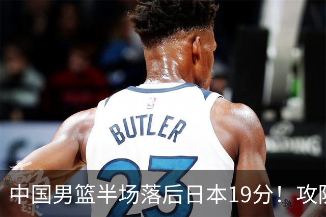 中国男篮半场落后日本19分！攻防两端被爆，郭士强毫无办法，真危险了